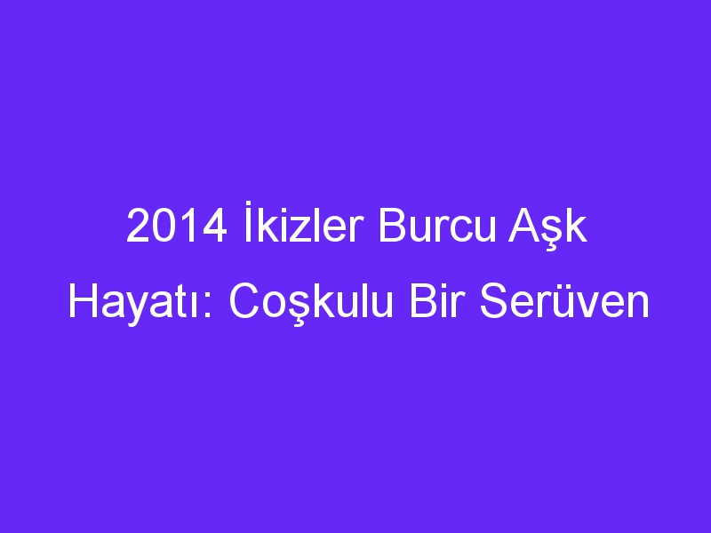 2014 İkizler Burcu Aşk Hayatı: Coşkulu Bir Serüven