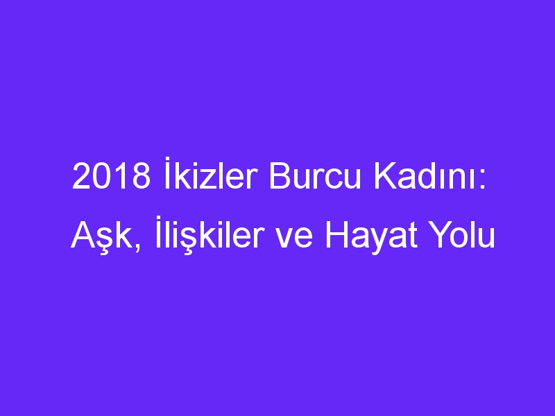 2018 İkizler Burcu Kadını: Aşk, İlişkiler ve Hayat Yolu