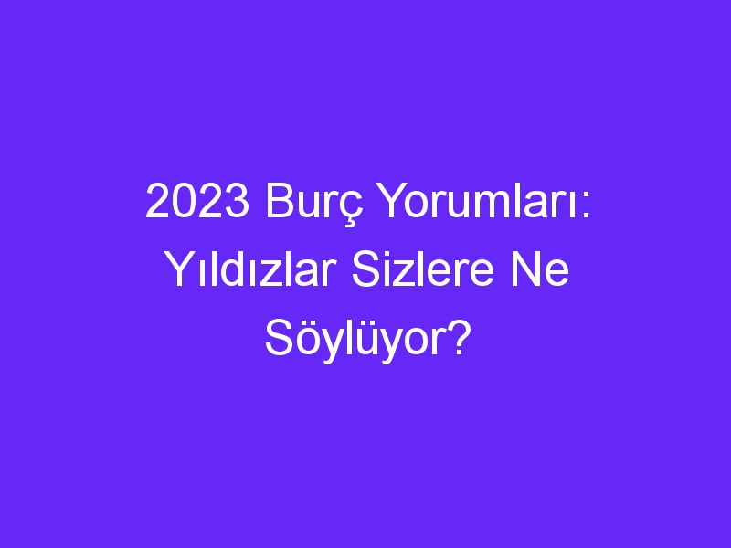 2023 Burç Yorumları: Yıldızlar Sizlere Ne Söylüyor?