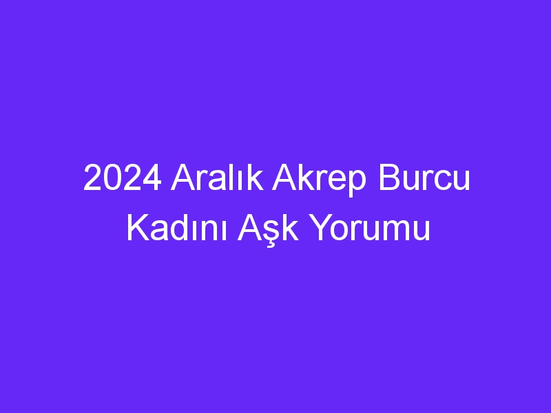 2024 Aralık Akrep Burcu Kadını Aşk Yorumu