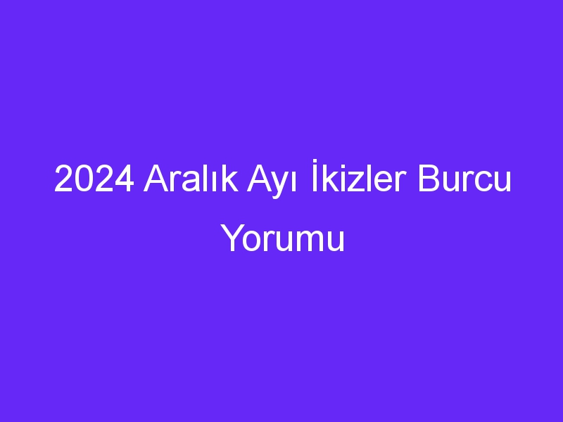 2024 Aralık Ayı İkizler Burcu Yorumu