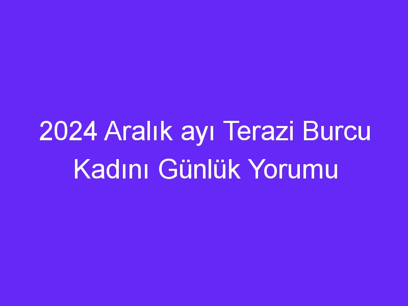 2024 Aralık ayı Terazi Burcu Kadını Günlük Yorumu