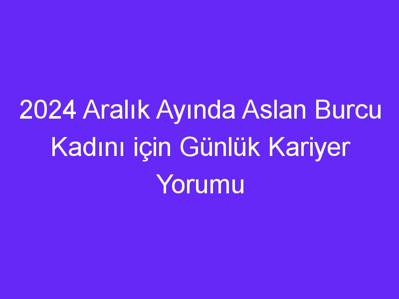 2024 Aralık Ayında Aslan Burcu Kadını için Günlük Kariyer Yorumu