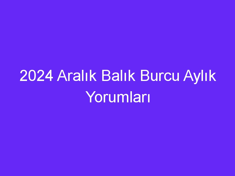 2024 Aralık Balık Burcu Aylık Yorumları