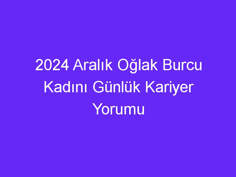 2024 Aralık Oğlak Burcu Kadını Günlük Kariyer Yorumu