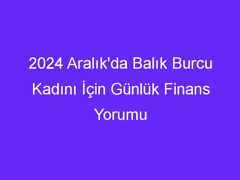 2024 Aralık'da Balık Burcu Kadını İçin Günlük Finans Yorumu