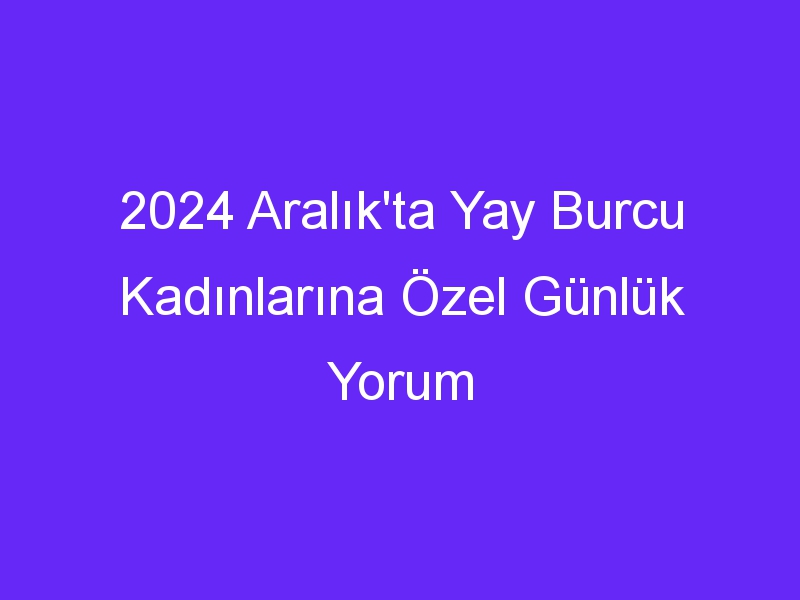 2024 Aralık'ta Yay Burcu Kadınlarına Özel Günlük Yorum