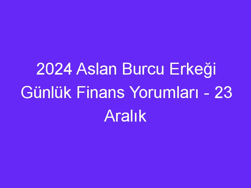 2024 Aslan Burcu Erkeği Günlük Finans Yorumları 23 Aralık