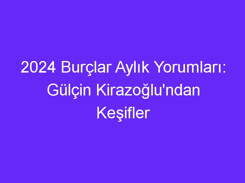 2024 Burçlar Aylık Yorumları: Gülçin Kirazoğlu'ndan Keşifler