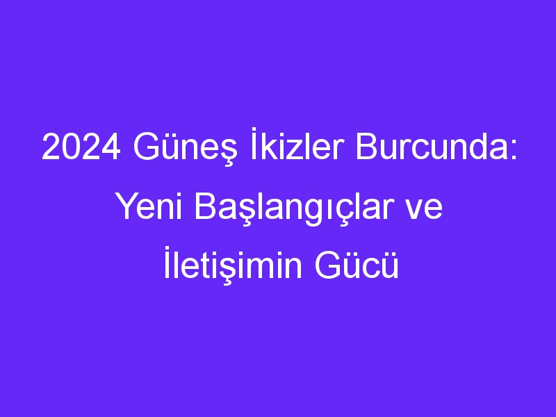 2024 Güneş İkizler Burcunda: Yeni Başlangıçlar ve İletişimin Gücü