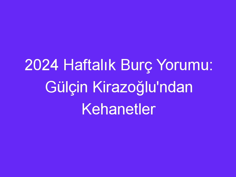 2024 Haftalık Burç Yorumu: Gülçin Kirazoğlu'ndan Kehanetler