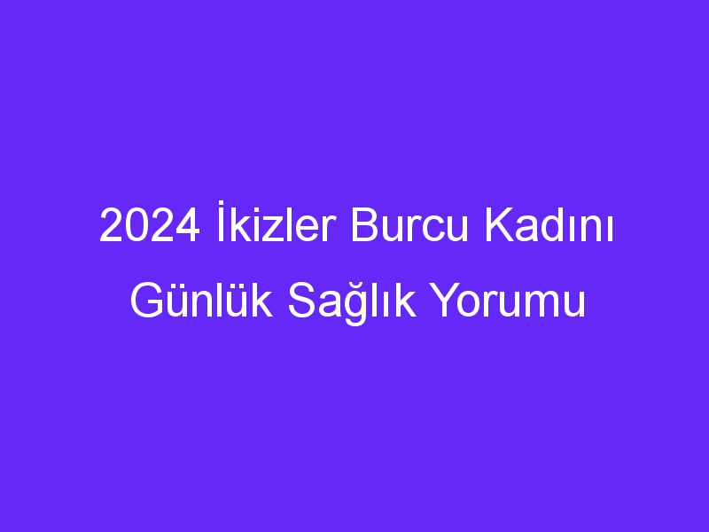 2024 İkizler Burcu Kadını Günlük Sağlık Yorumu