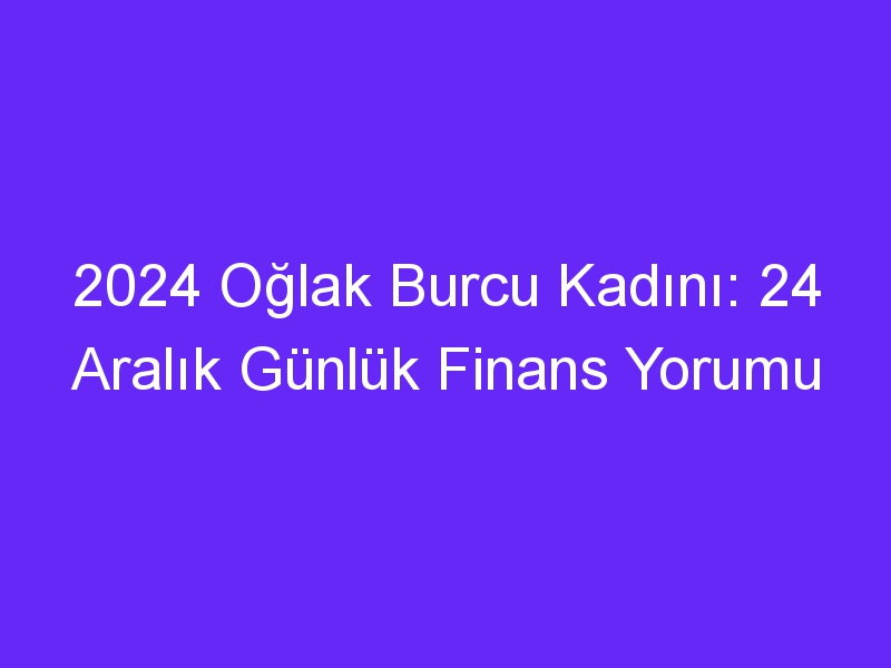 2024 Oğlak Burcu Kadını: 24 Aralık Günlük Finans Yorumu