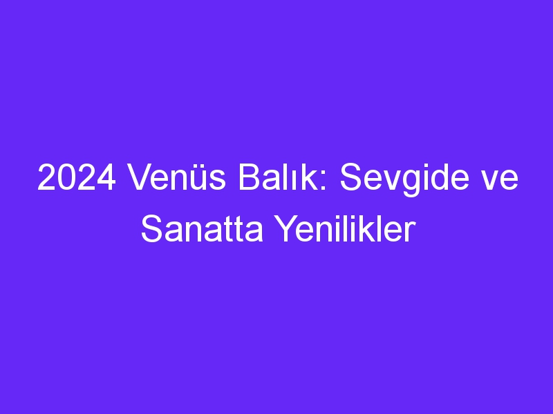 2024 Venüs Balık: Sevgide ve Sanatta Yenilikler