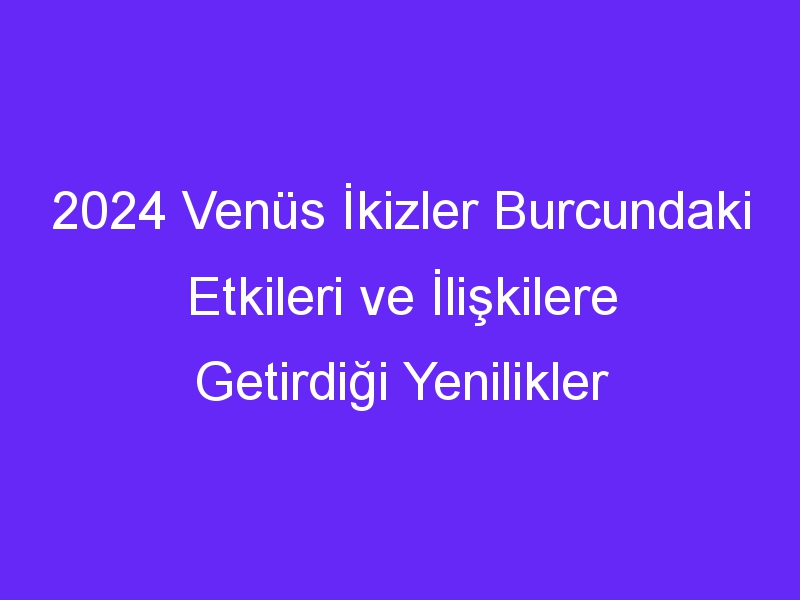 2024 Venüs İkizler Burcundaki Etkileri ve İlişkilere Getirdiği Yenilikler