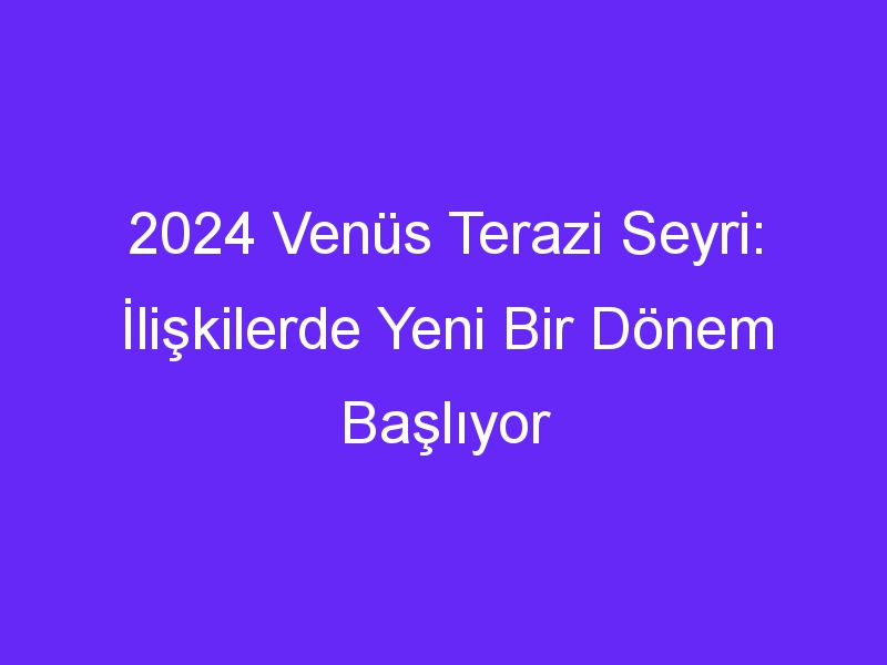 2024 Venüs Terazi Seyri: İlişkilerde Yeni Bir Dönem Başlıyor