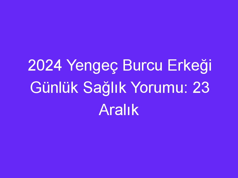 2024 Yengeç Burcu Erkeği Günlük Sağlık Yorumu: 23 Aralık