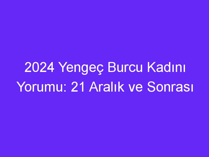 2024 Yengeç Burcu Kadını Yorumu: 21 Aralık ve Sonrası