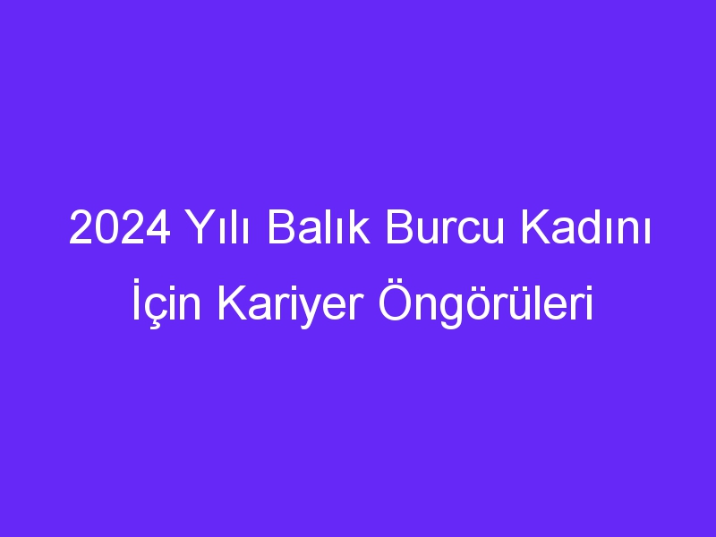 2024 Yılı Balık Burcu Kadını İçin Kariyer Öngörüleri