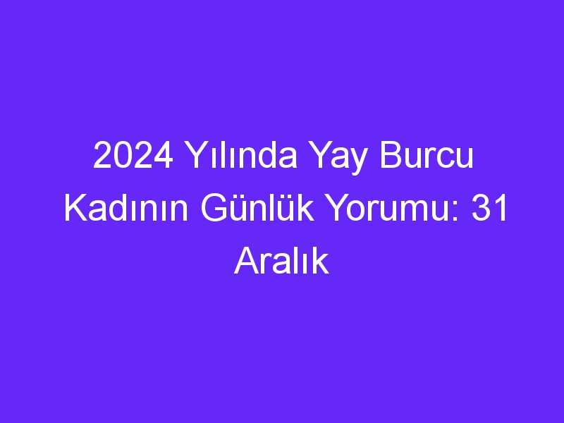 2024 Yılında Yay Burcu Kadının Günlük Yorumu: 31 Aralık