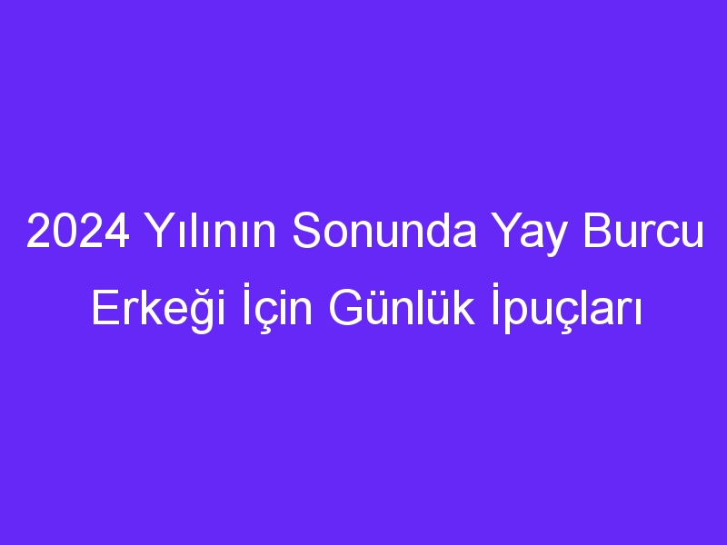 2024 Yılının Sonunda Yay Burcu Erkeği İçin Günlük İpuçları