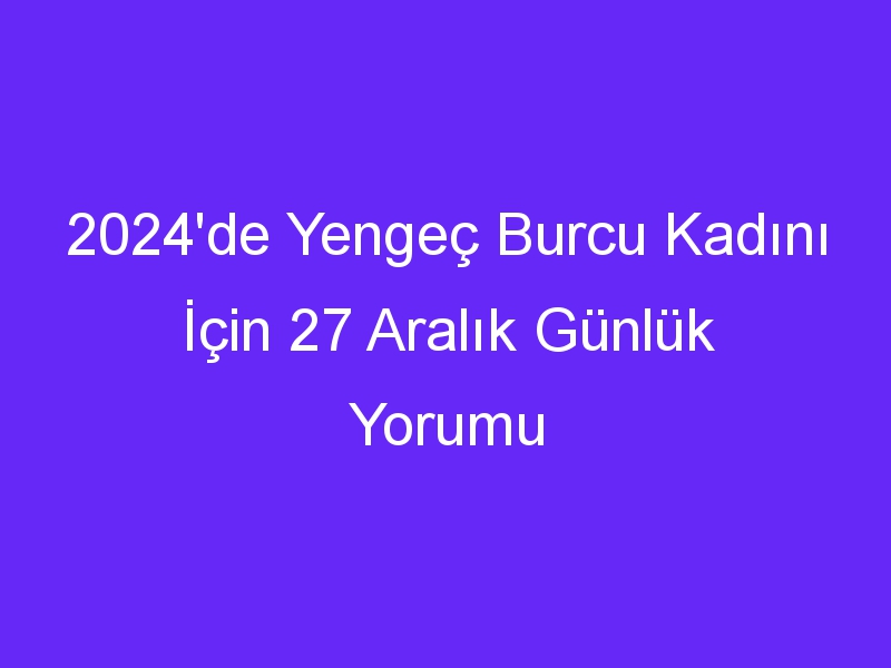 2024'de Yengeç Burcu Kadını İçin 27 Aralık Günlük Yorumu