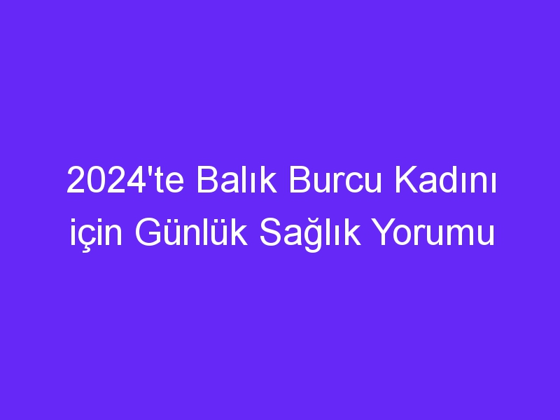 2024'te Balık Burcu Kadını için Günlük Sağlık Yorumu