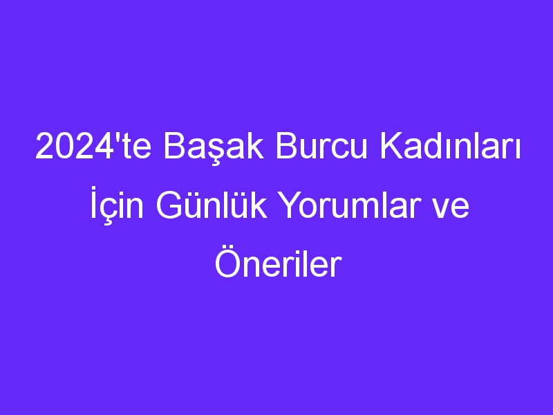 2024'te Başak Burcu Kadınları İçin Günlük Yorumlar ve Öneriler