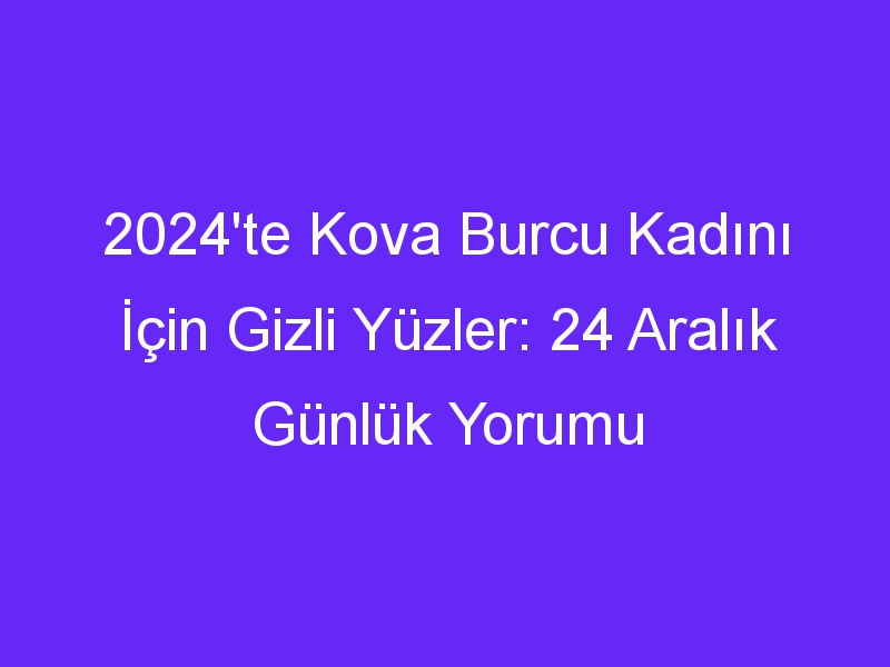 2024'te Kova Burcu Kadını İçin Gizli Yüzler: 24 Aralık Günlük Yorumu