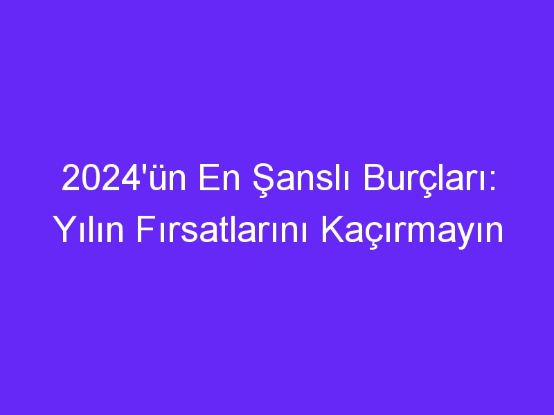 2024un en sansli burclari yilin firsatlarini kacirmayin 1123