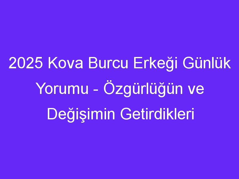 2025 Kova Burcu Erkeği Günlük Yorumu Özgürlüğün ve Değişimin Getirdikleri