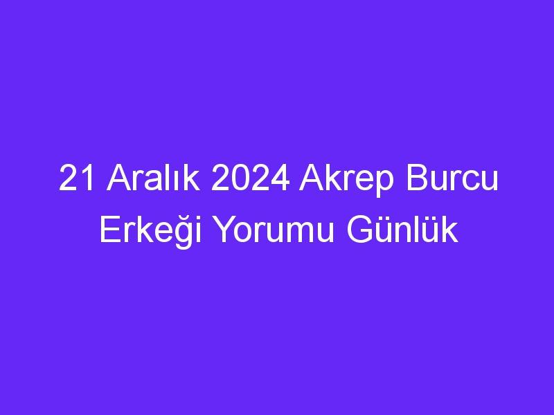 21 Aralık 2024 Akrep Burcu Erkeği Yorumu Günlük