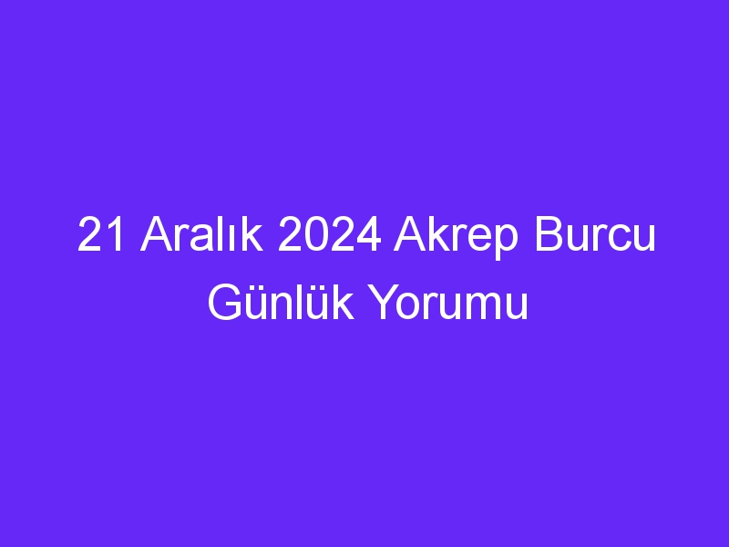 21 Aralık 2024 Akrep Burcu Günlük Yorumu