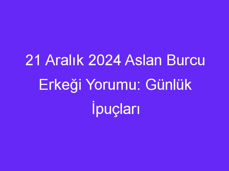 21 Aralık 2024 Aslan Burcu Erkeği Yorumu: Günlük İpuçları