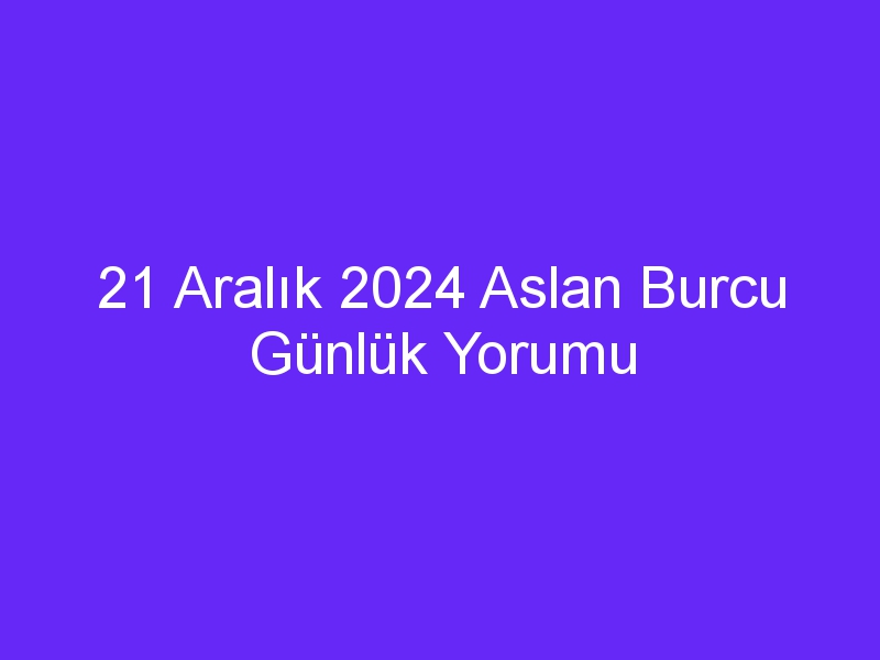 21 Aralık 2024 Aslan Burcu Günlük Yorumu