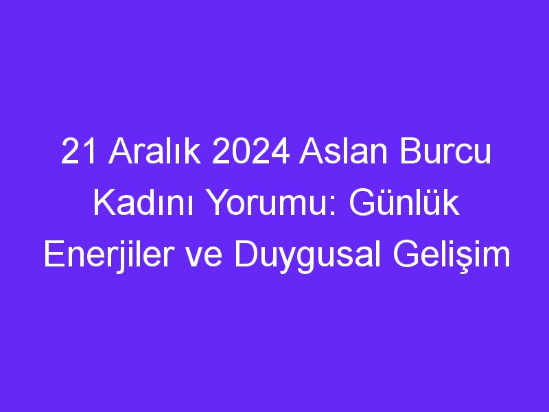 21 Aralık 2024 Aslan Burcu Kadını Yorumu: Günlük Enerjiler ve Duygusal Gelişim