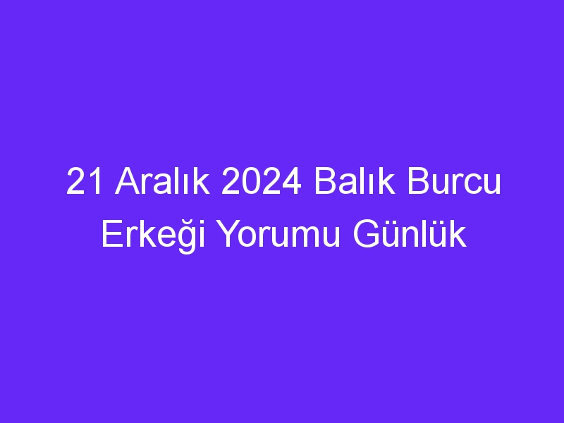 21 Aralık 2024 Balık Burcu Erkeği Yorumu Günlük