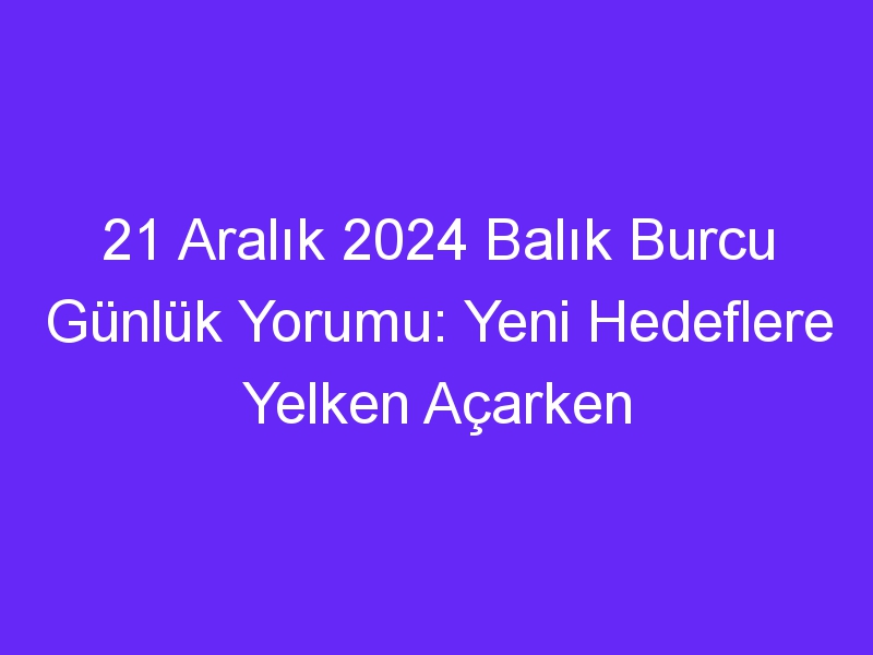 21 Aralık 2024 Balık Burcu Günlük Yorumu: Yeni Hedeflere Yelken Açarken