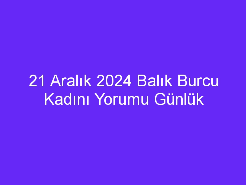 21 Aralık 2024 Balık Burcu Kadını Yorumu Günlük