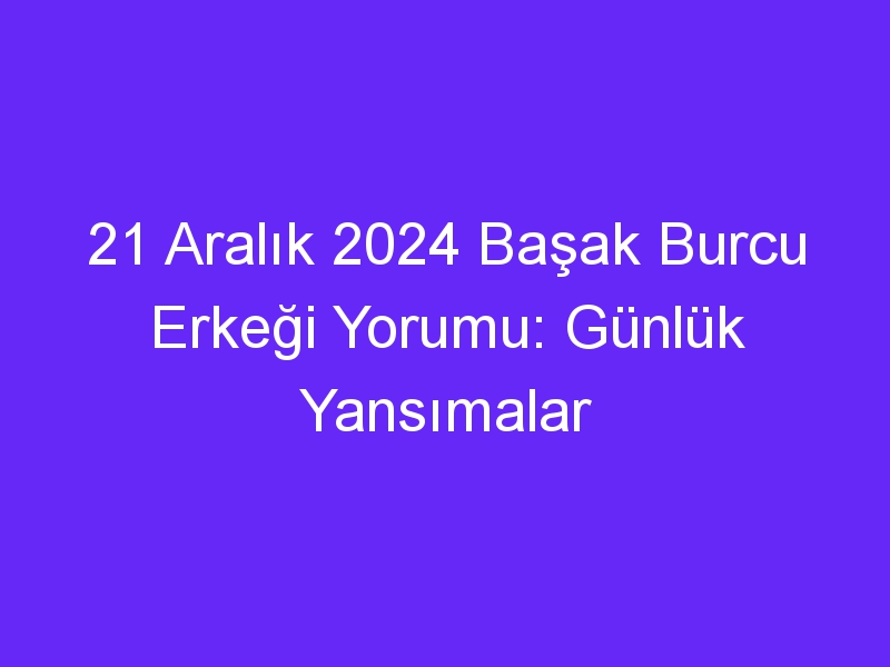 21 Aralık 2024 Başak Burcu Erkeği Yorumu: Günlük Yansımalar