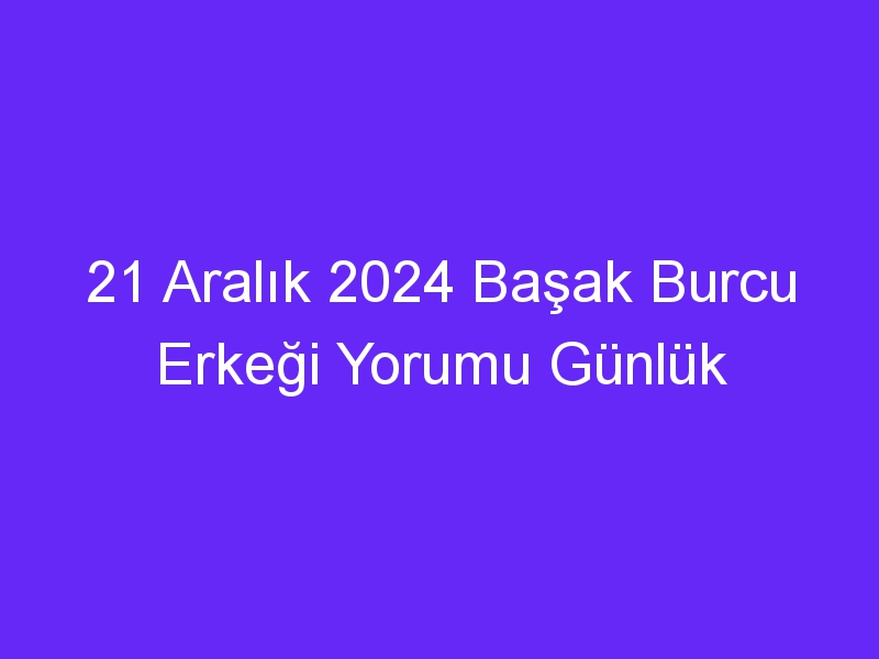 21 Aralık 2024 Başak Burcu Erkeği Yorumu Günlük