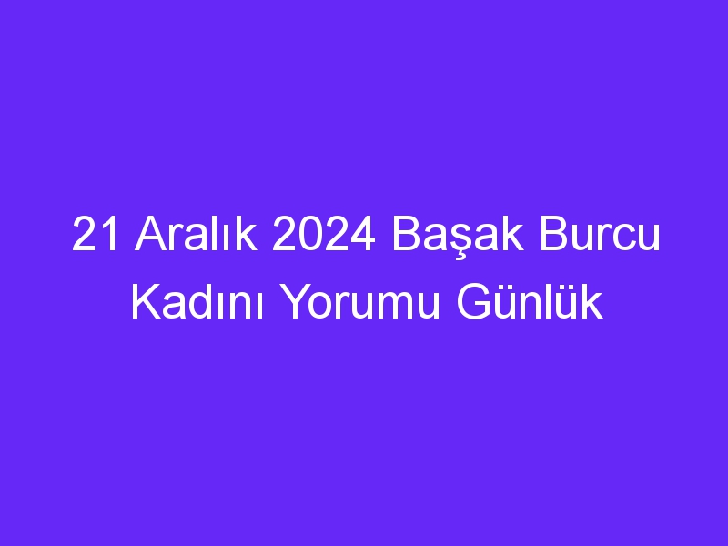 21 Aralık 2024 Başak Burcu Kadını Yorumu Günlük