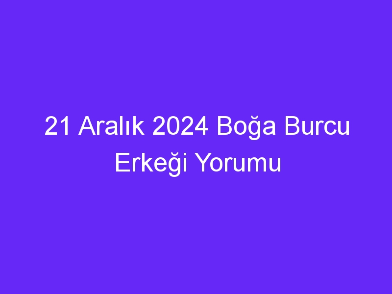 21 Aralık 2024 Boğa Burcu Erkeği Yorumu