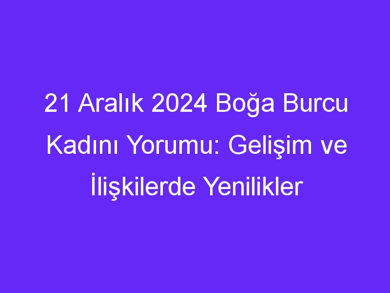 21 Aralık 2024 Boğa Burcu Kadını Yorumu: Gelişim ve İlişkilerde Yenilikler