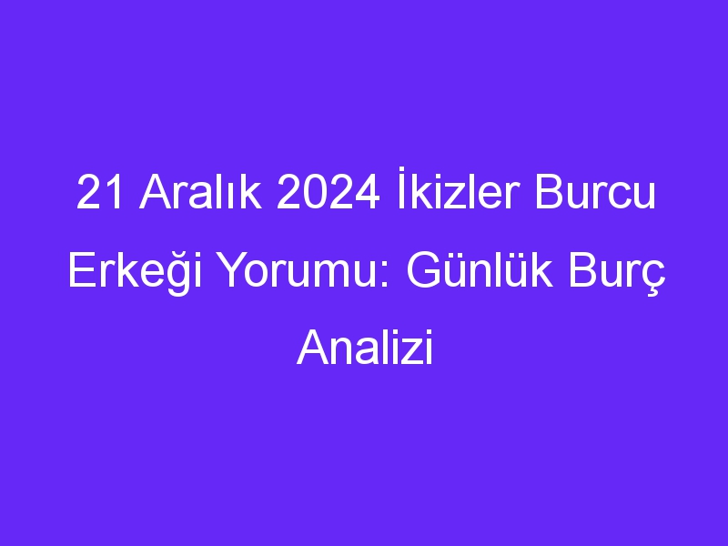 21 Aralık 2024 İkizler Burcu Erkeği Yorumu: Günlük Burç Analizi