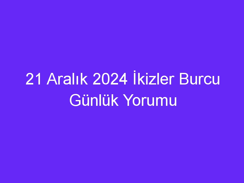 21 Aralık 2024 İkizler Burcu Günlük Yorumu