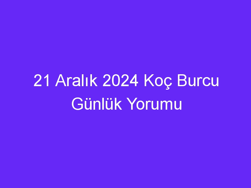 21 Aralık 2024 Koç Burcu Günlük Yorumu