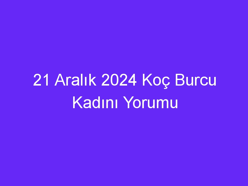 21 Aralık 2024 Koç Burcu Kadını Yorumu