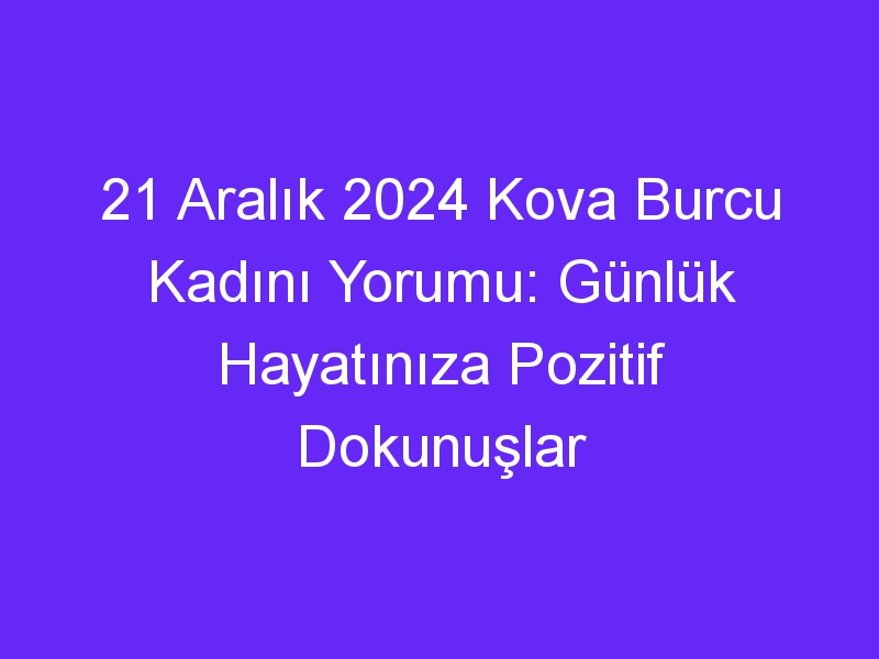 21 Aralık 2024 Kova Burcu Kadını Yorumu: Günlük Hayatınıza Pozitif Dokunuşlar