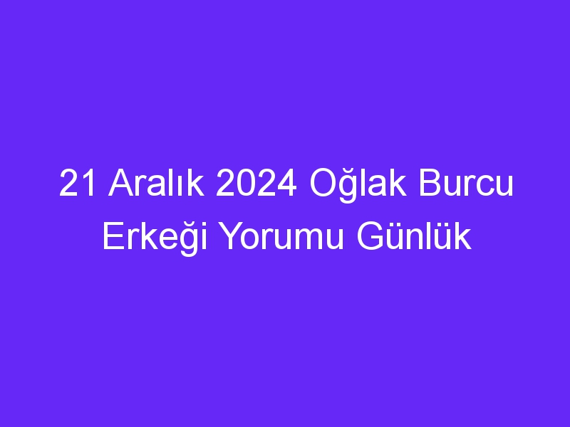 21 Aralık 2024 Oğlak Burcu Erkeği Yorumu Günlük